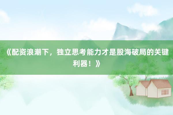 《配资浪潮下，独立思考能力才是股海破局的关键利器！》