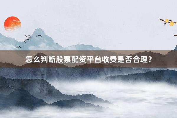 怎么判断股票配资平台收费是否合理？