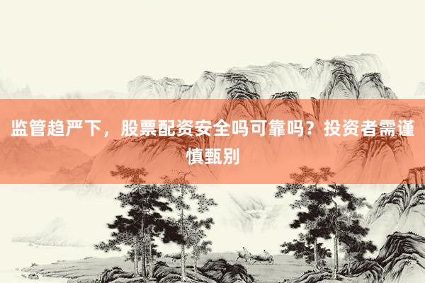 监管趋严下，股票配资安全吗可靠吗？投资者需谨慎甄别