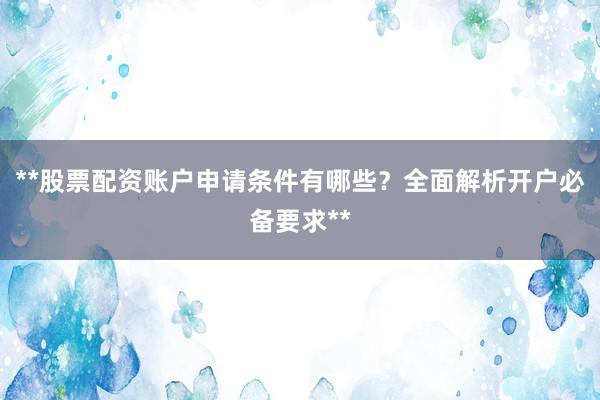 **股票配资账户申请条件有哪些？全面解析开户必备要求**