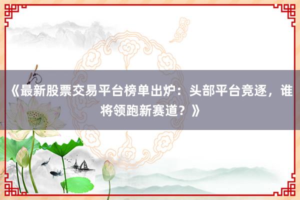 《最新股票交易平台榜单出炉：头部平台竞逐，谁将领跑新赛道？》