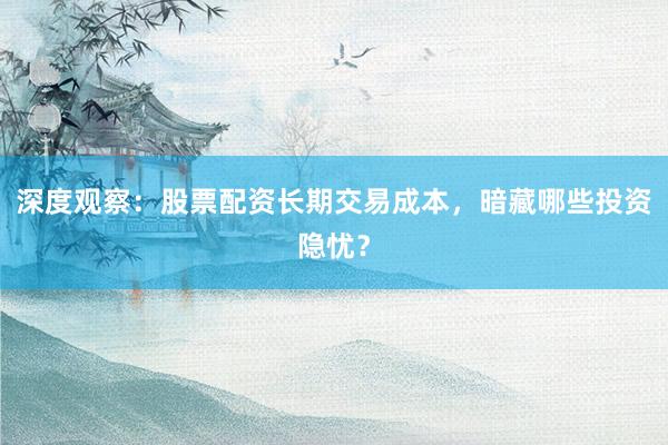 深度观察：股票配资长期交易成本，暗藏哪些投资隐忧？