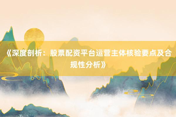 《深度剖析：股票配资平台运营主体核验要点及合规性分析》