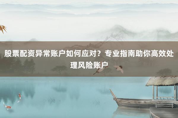 股票配资异常账户如何应对？专业指南助你高效处理风险账户