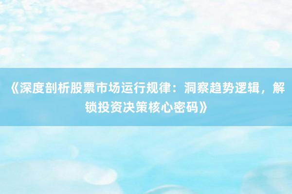 《深度剖析股票市场运行规律：洞察趋势逻辑，解锁投资决策核心密码》