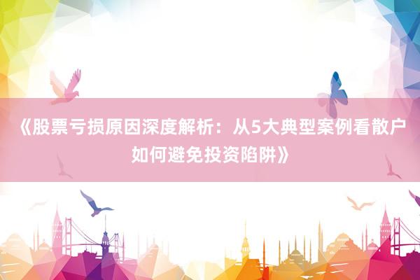 《股票亏损原因深度解析：从5大典型案例看散户如何避免投资陷阱》