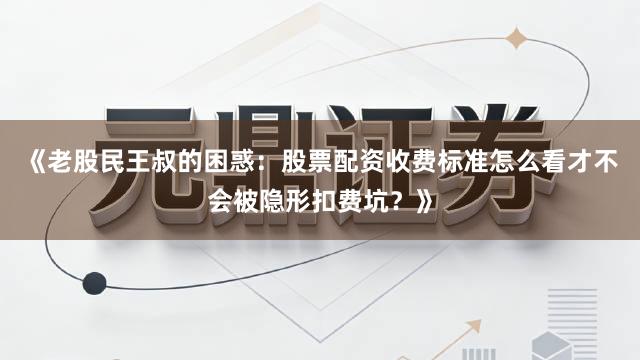 《老股民王叔的困惑：股票配资收费标准怎么看才不会被隐形扣费坑？》
